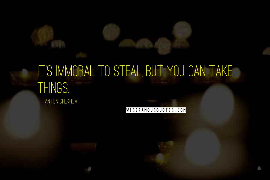 Anton Chekhov Quotes: It's immoral to steal, but you can take things.