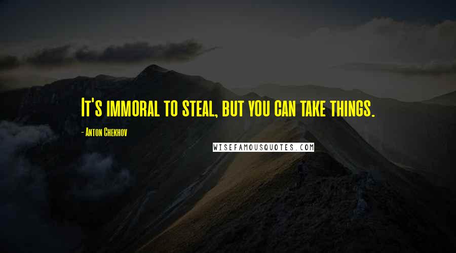 Anton Chekhov Quotes: It's immoral to steal, but you can take things.