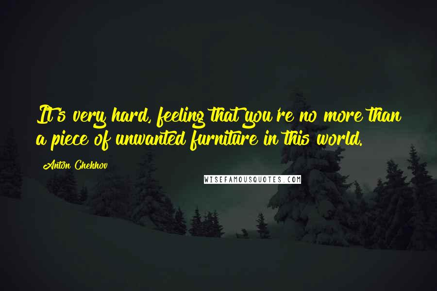 Anton Chekhov Quotes: It's very hard, feeling that you're no more than a piece of unwanted furniture in this world.