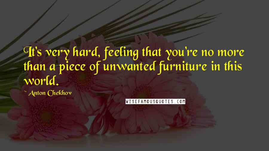 Anton Chekhov Quotes: It's very hard, feeling that you're no more than a piece of unwanted furniture in this world.