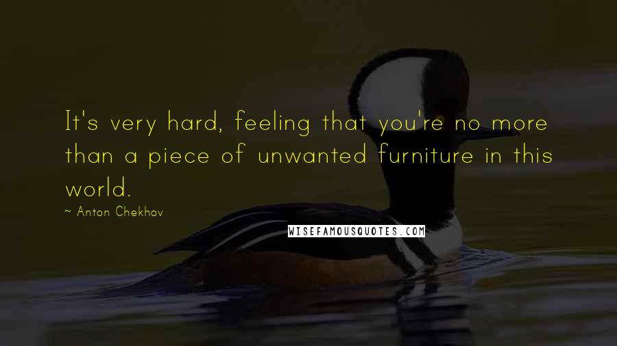 Anton Chekhov Quotes: It's very hard, feeling that you're no more than a piece of unwanted furniture in this world.