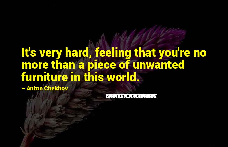 Anton Chekhov Quotes: It's very hard, feeling that you're no more than a piece of unwanted furniture in this world.