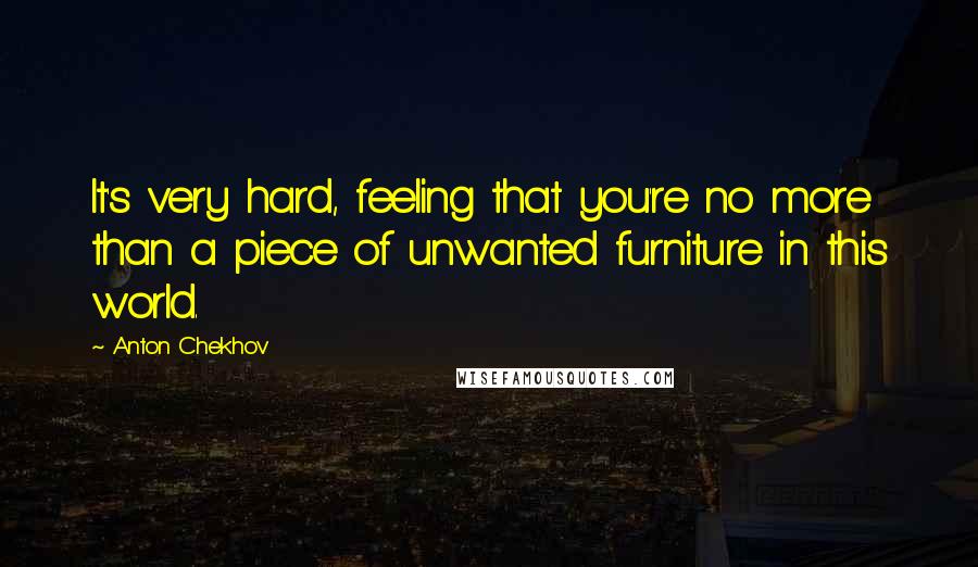 Anton Chekhov Quotes: It's very hard, feeling that you're no more than a piece of unwanted furniture in this world.