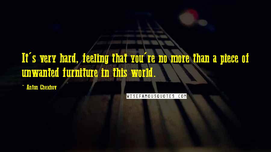 Anton Chekhov Quotes: It's very hard, feeling that you're no more than a piece of unwanted furniture in this world.
