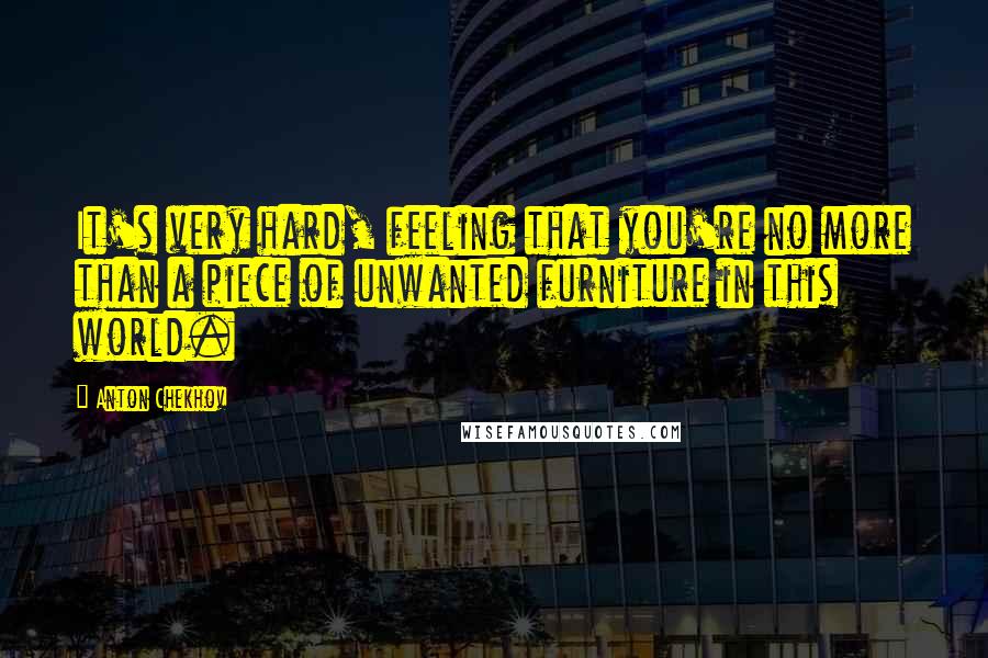 Anton Chekhov Quotes: It's very hard, feeling that you're no more than a piece of unwanted furniture in this world.