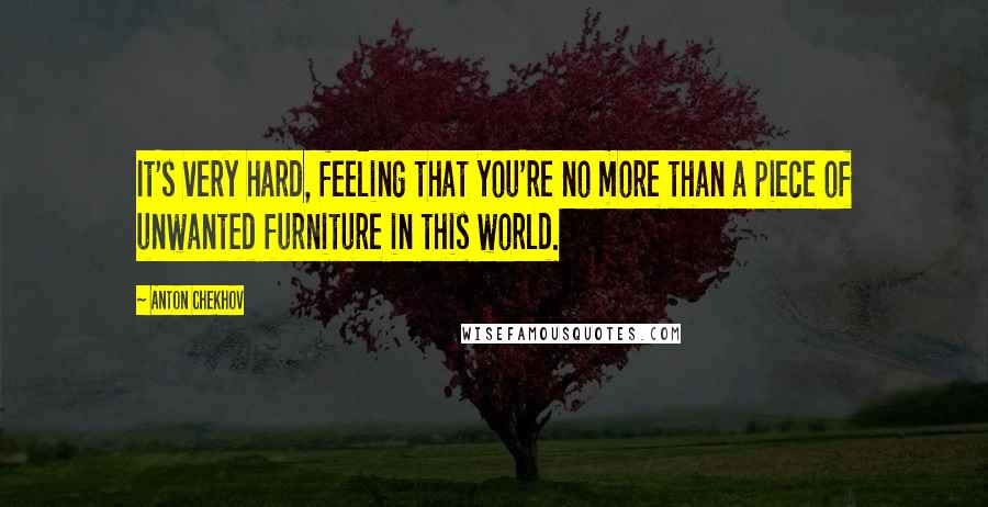 Anton Chekhov Quotes: It's very hard, feeling that you're no more than a piece of unwanted furniture in this world.