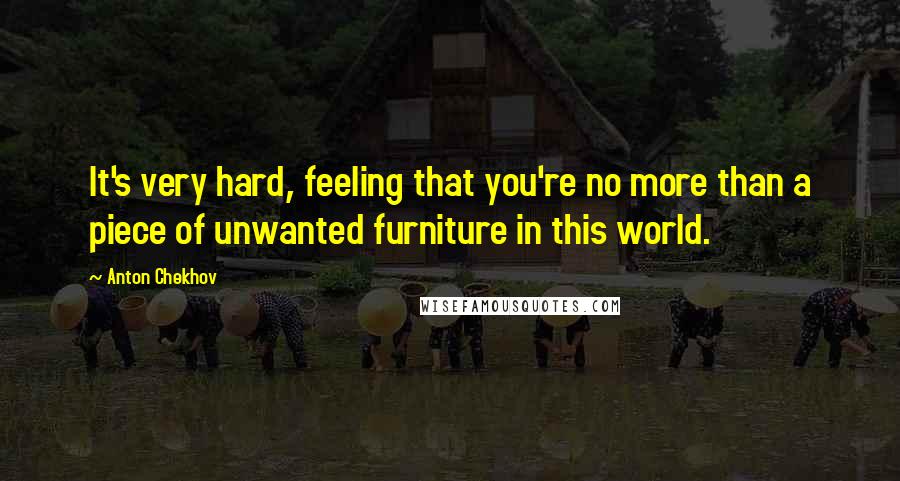 Anton Chekhov Quotes: It's very hard, feeling that you're no more than a piece of unwanted furniture in this world.