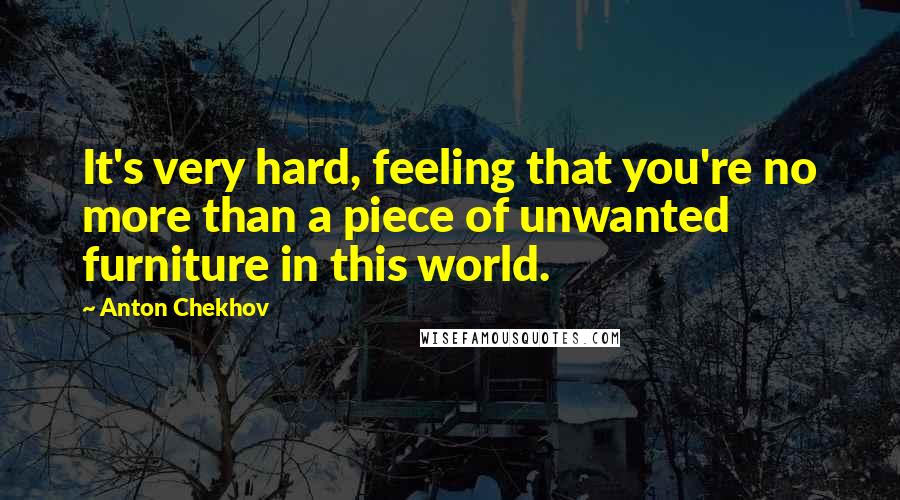 Anton Chekhov Quotes: It's very hard, feeling that you're no more than a piece of unwanted furniture in this world.