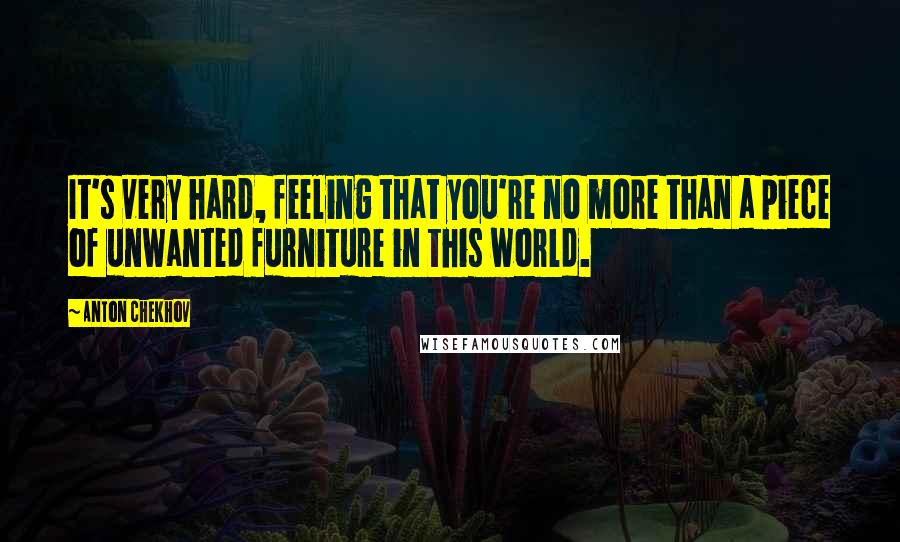Anton Chekhov Quotes: It's very hard, feeling that you're no more than a piece of unwanted furniture in this world.