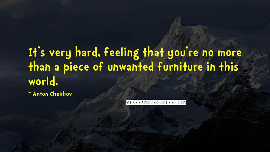 Anton Chekhov Quotes: It's very hard, feeling that you're no more than a piece of unwanted furniture in this world.