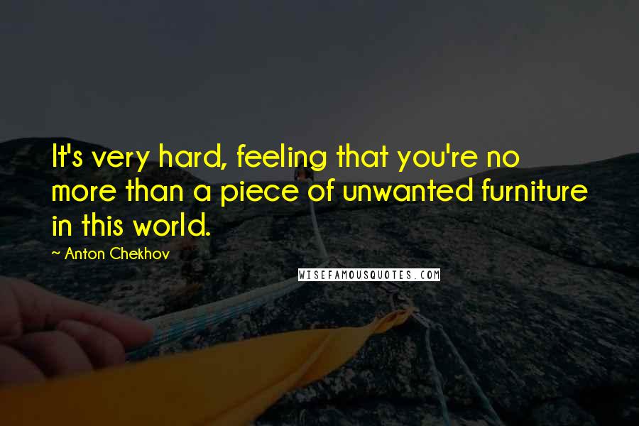 Anton Chekhov Quotes: It's very hard, feeling that you're no more than a piece of unwanted furniture in this world.