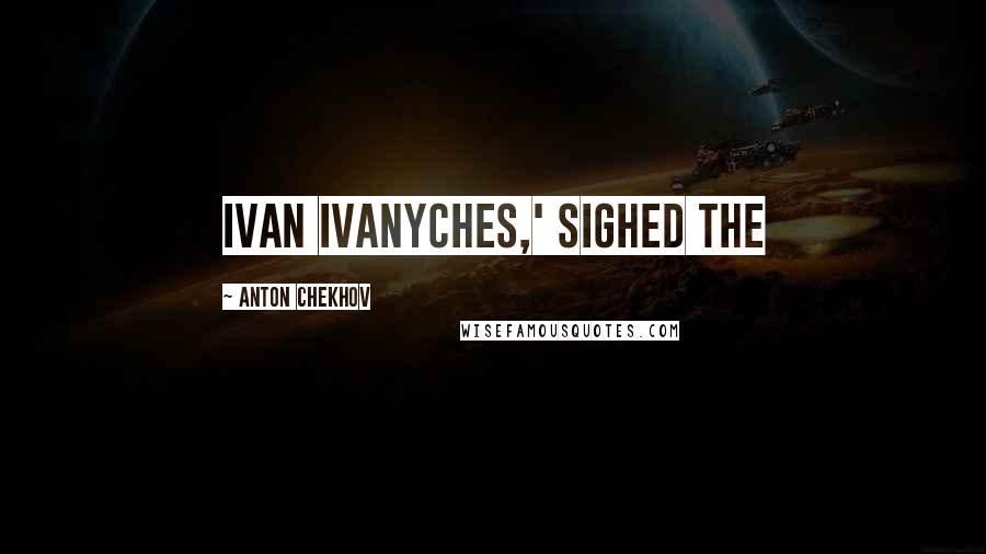 Anton Chekhov Quotes: Ivan Ivanyches,' sighed the