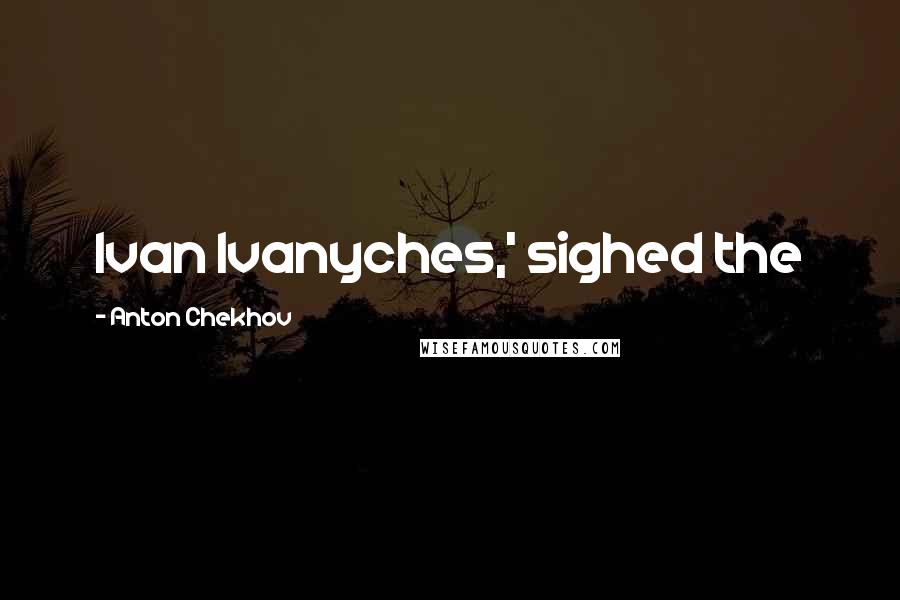 Anton Chekhov Quotes: Ivan Ivanyches,' sighed the