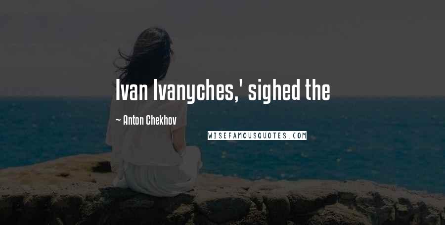 Anton Chekhov Quotes: Ivan Ivanyches,' sighed the