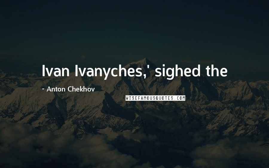 Anton Chekhov Quotes: Ivan Ivanyches,' sighed the