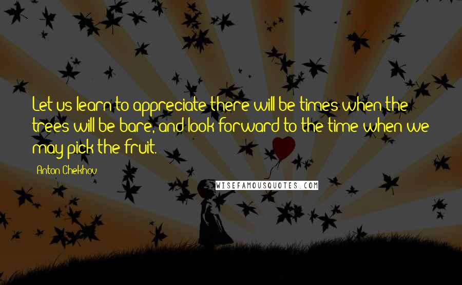 Anton Chekhov Quotes: Let us learn to appreciate there will be times when the trees will be bare, and look forward to the time when we may pick the fruit.