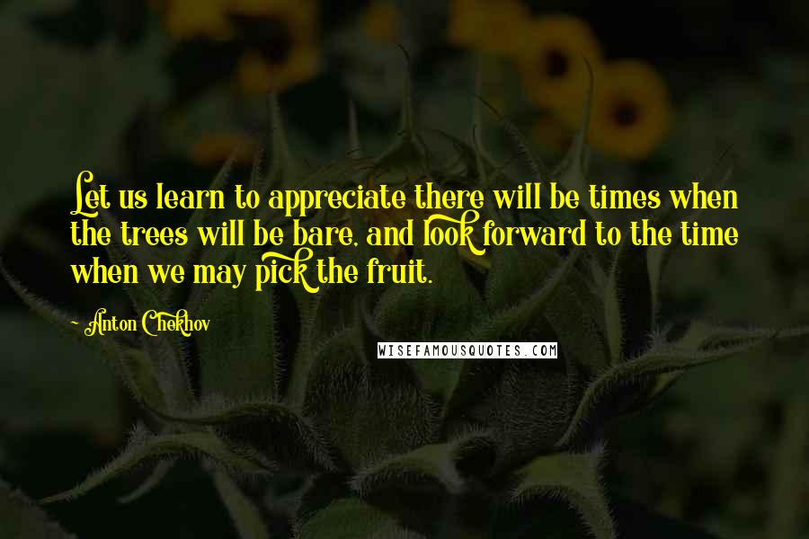 Anton Chekhov Quotes: Let us learn to appreciate there will be times when the trees will be bare, and look forward to the time when we may pick the fruit.