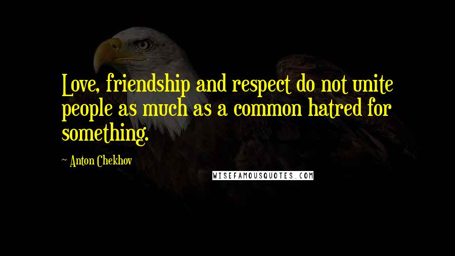 Anton Chekhov Quotes: Love, friendship and respect do not unite people as much as a common hatred for something.