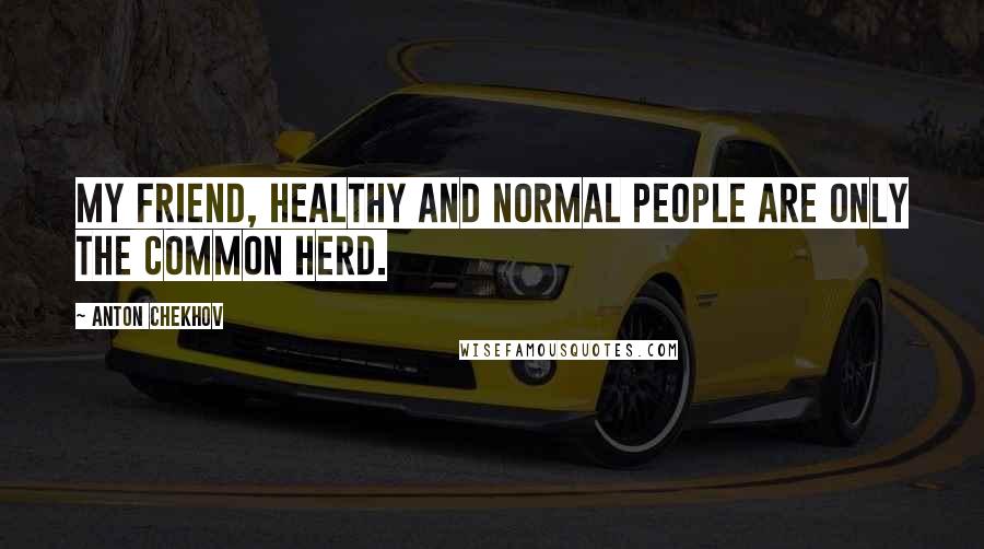 Anton Chekhov Quotes: My friend, healthy and normal people are only the common herd.
