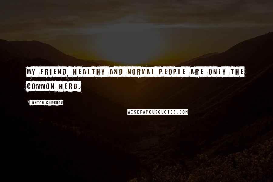 Anton Chekhov Quotes: My friend, healthy and normal people are only the common herd.