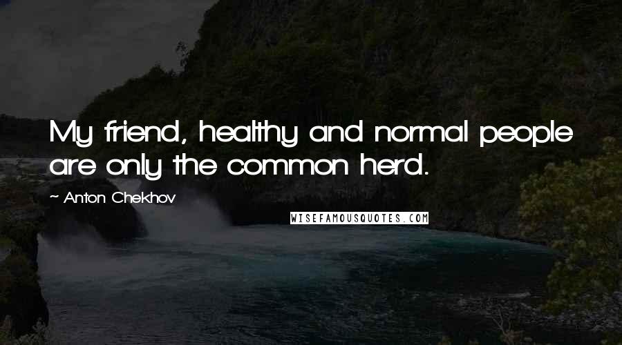 Anton Chekhov Quotes: My friend, healthy and normal people are only the common herd.