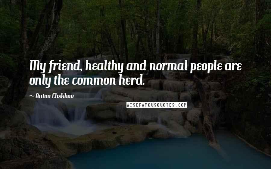 Anton Chekhov Quotes: My friend, healthy and normal people are only the common herd.