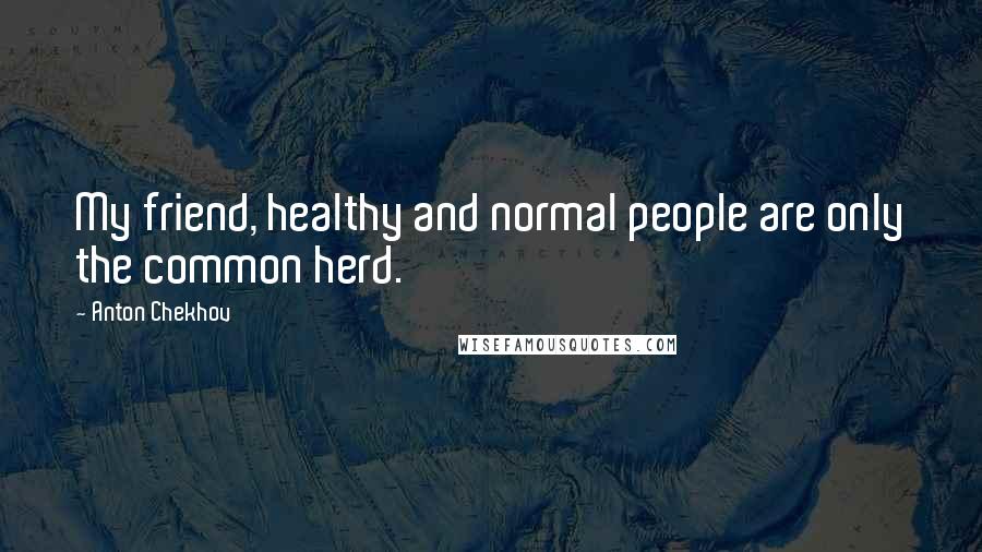 Anton Chekhov Quotes: My friend, healthy and normal people are only the common herd.