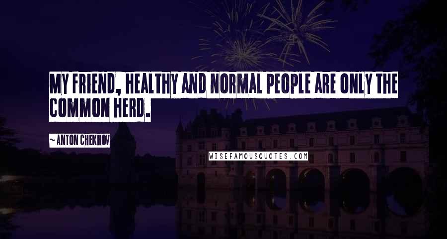 Anton Chekhov Quotes: My friend, healthy and normal people are only the common herd.