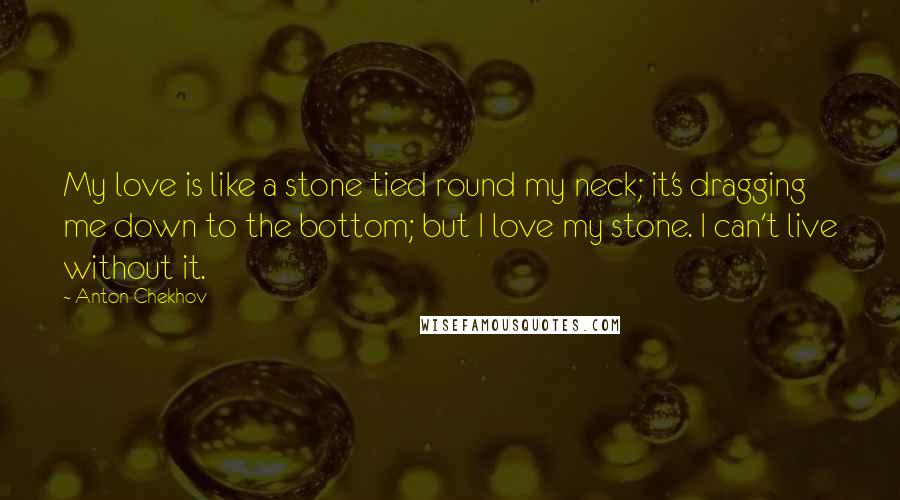 Anton Chekhov Quotes: My love is like a stone tied round my neck; it's dragging me down to the bottom; but I love my stone. I can't live without it.