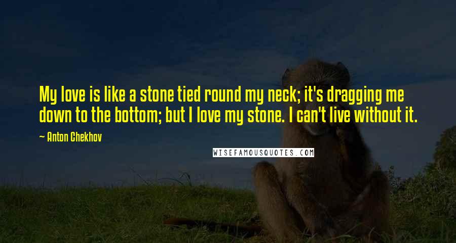 Anton Chekhov Quotes: My love is like a stone tied round my neck; it's dragging me down to the bottom; but I love my stone. I can't live without it.
