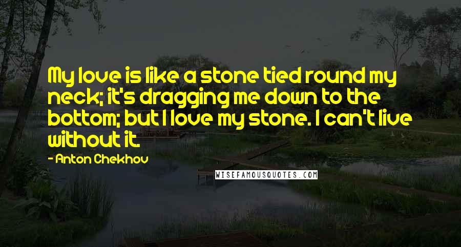 Anton Chekhov Quotes: My love is like a stone tied round my neck; it's dragging me down to the bottom; but I love my stone. I can't live without it.
