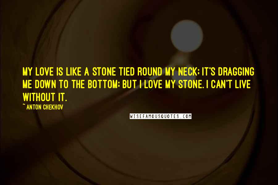 Anton Chekhov Quotes: My love is like a stone tied round my neck; it's dragging me down to the bottom; but I love my stone. I can't live without it.