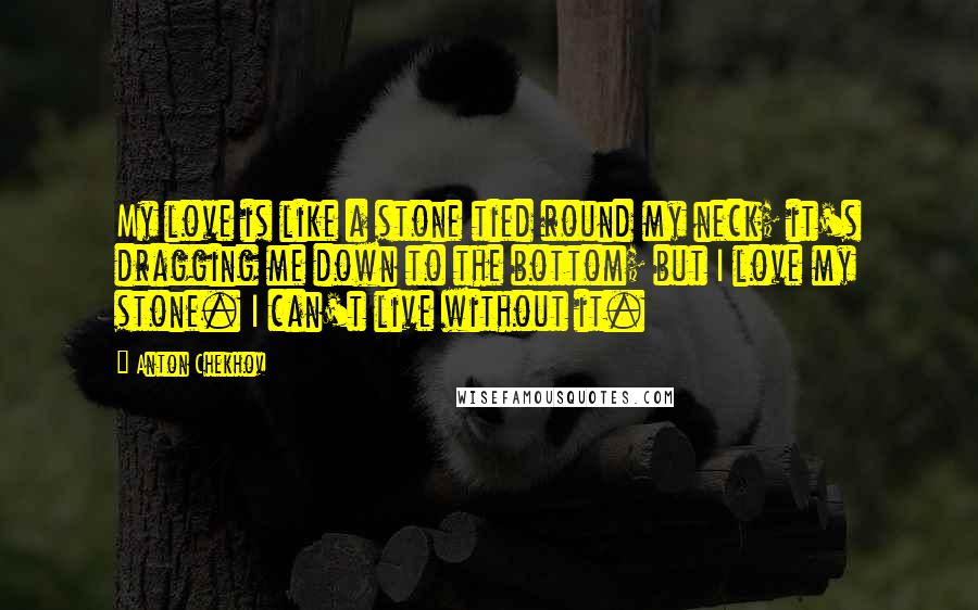 Anton Chekhov Quotes: My love is like a stone tied round my neck; it's dragging me down to the bottom; but I love my stone. I can't live without it.