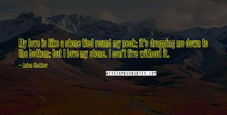 Anton Chekhov Quotes: My love is like a stone tied round my neck; it's dragging me down to the bottom; but I love my stone. I can't live without it.