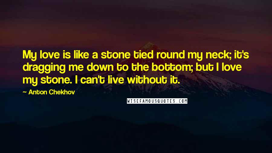 Anton Chekhov Quotes: My love is like a stone tied round my neck; it's dragging me down to the bottom; but I love my stone. I can't live without it.