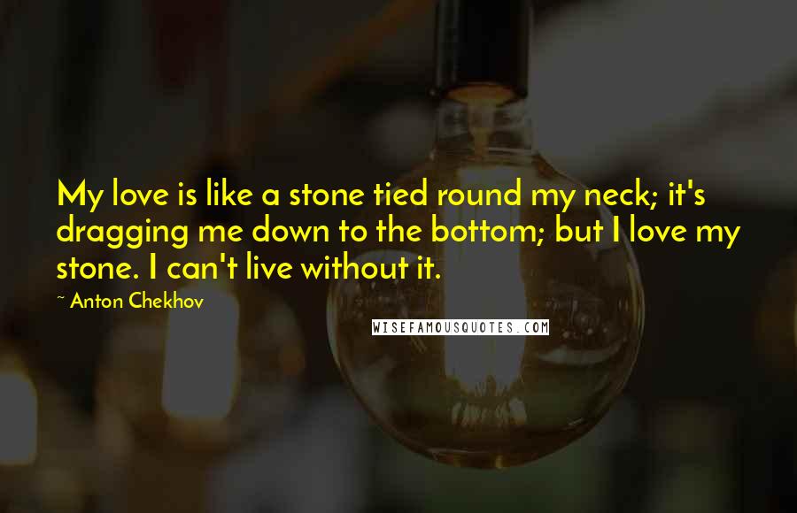 Anton Chekhov Quotes: My love is like a stone tied round my neck; it's dragging me down to the bottom; but I love my stone. I can't live without it.