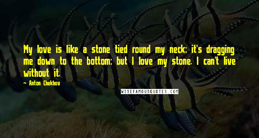 Anton Chekhov Quotes: My love is like a stone tied round my neck; it's dragging me down to the bottom; but I love my stone. I can't live without it.
