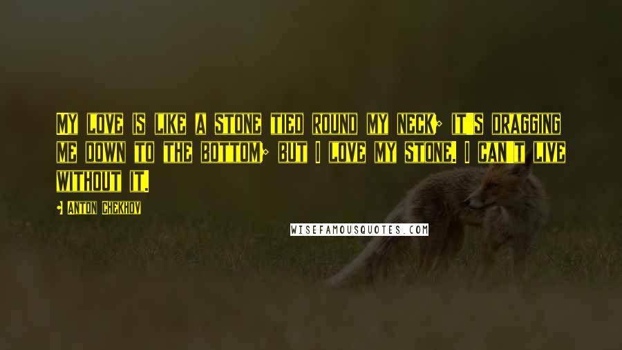 Anton Chekhov Quotes: My love is like a stone tied round my neck; it's dragging me down to the bottom; but I love my stone. I can't live without it.