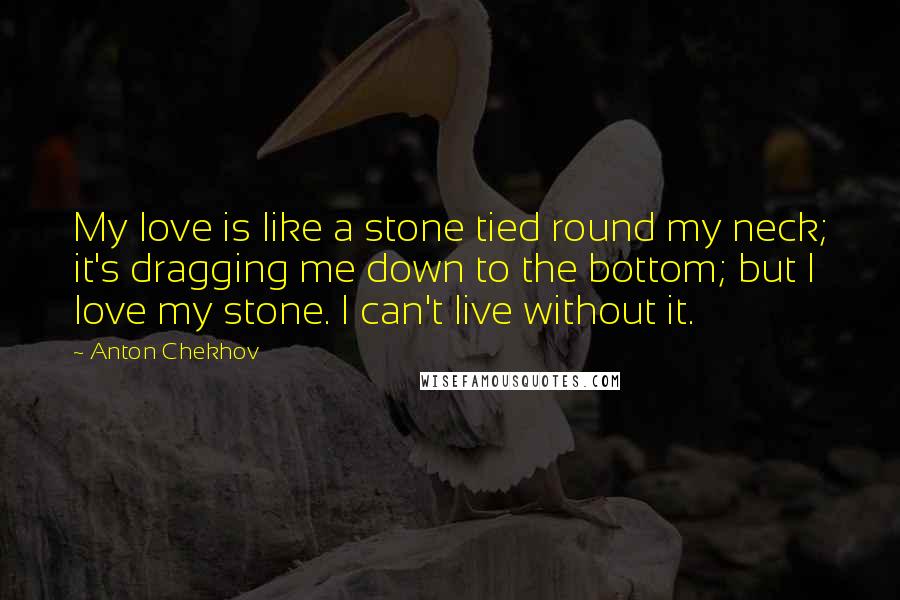Anton Chekhov Quotes: My love is like a stone tied round my neck; it's dragging me down to the bottom; but I love my stone. I can't live without it.