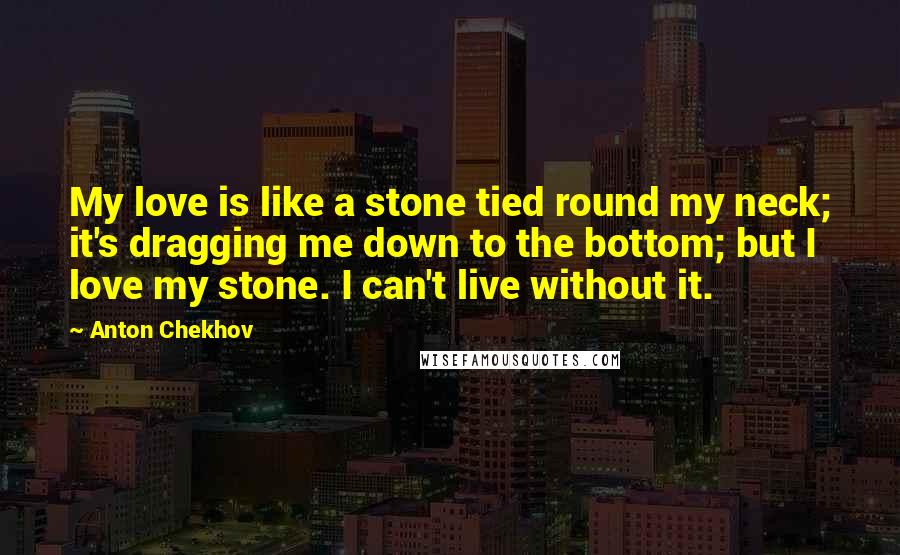 Anton Chekhov Quotes: My love is like a stone tied round my neck; it's dragging me down to the bottom; but I love my stone. I can't live without it.