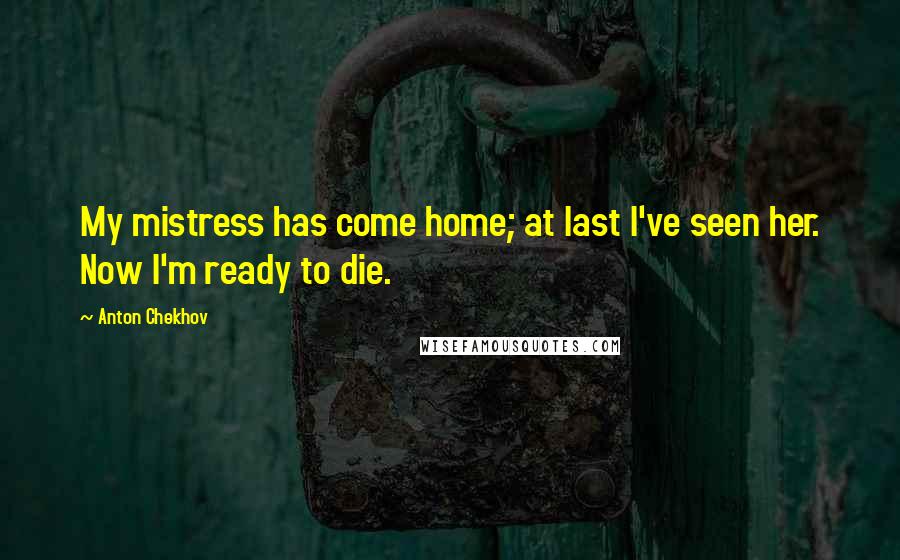 Anton Chekhov Quotes: My mistress has come home; at last I've seen her. Now I'm ready to die.