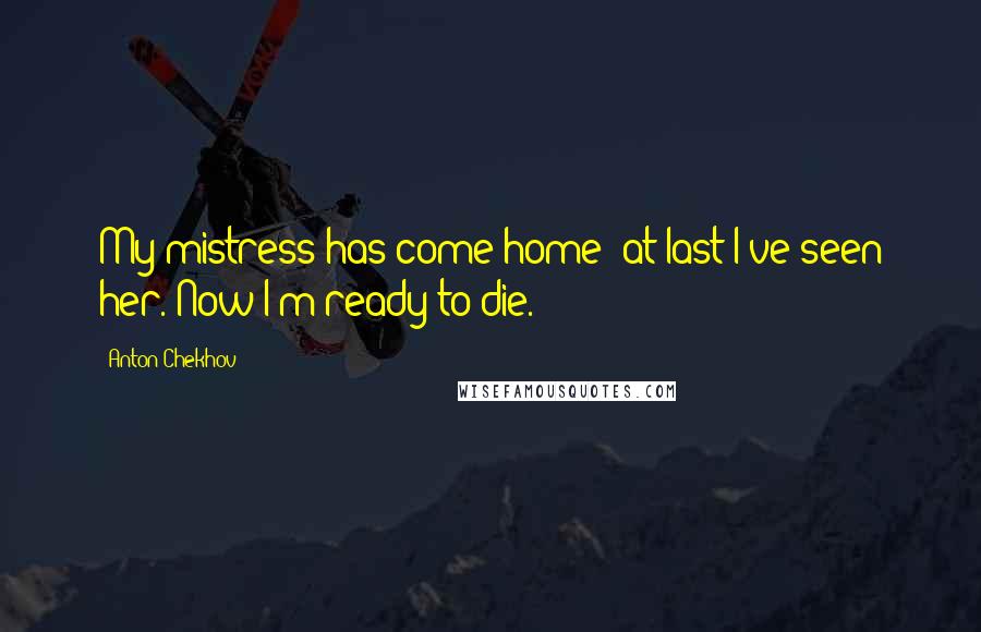 Anton Chekhov Quotes: My mistress has come home; at last I've seen her. Now I'm ready to die.
