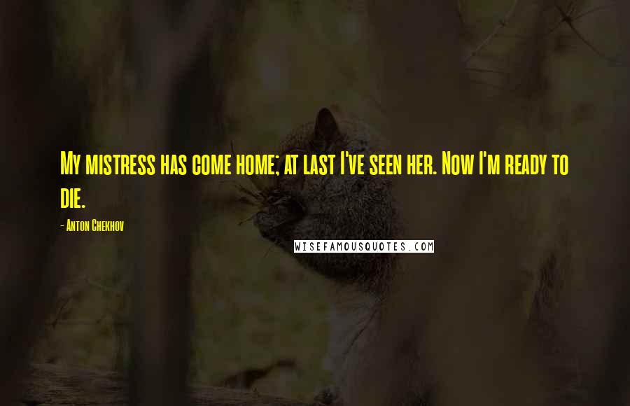 Anton Chekhov Quotes: My mistress has come home; at last I've seen her. Now I'm ready to die.
