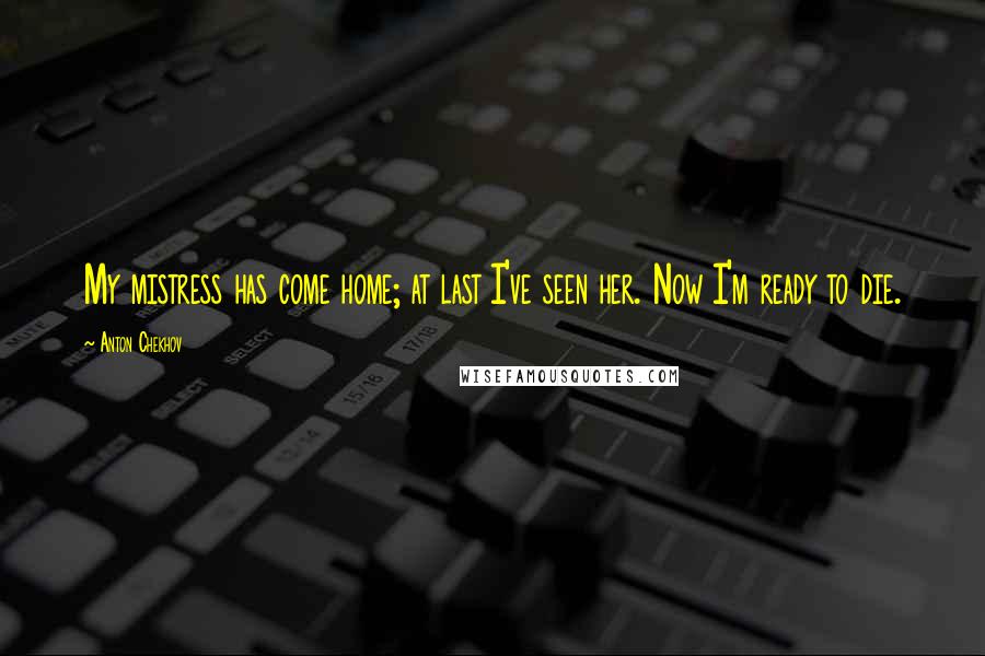 Anton Chekhov Quotes: My mistress has come home; at last I've seen her. Now I'm ready to die.