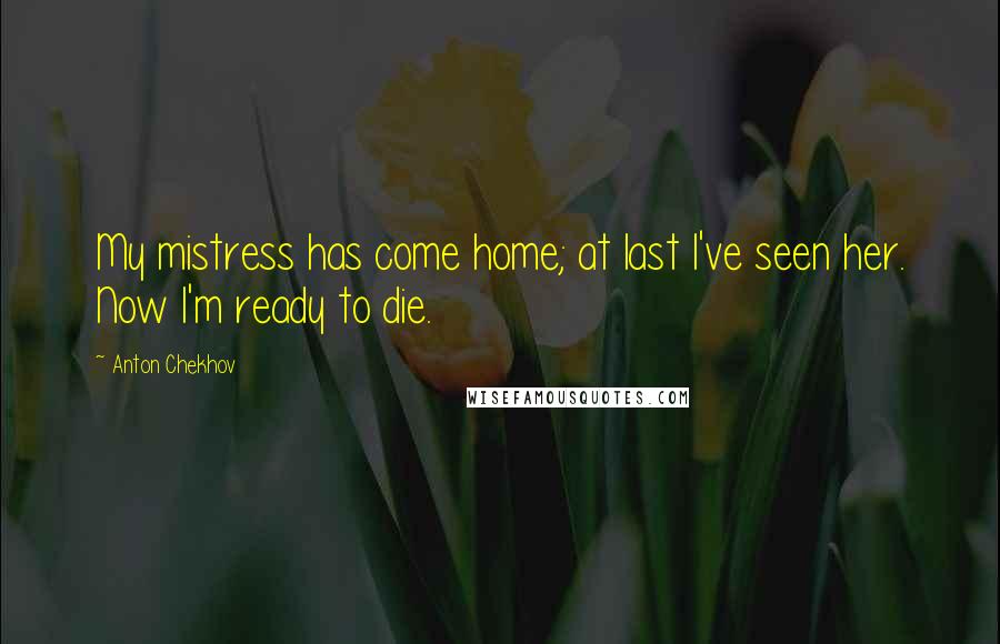 Anton Chekhov Quotes: My mistress has come home; at last I've seen her. Now I'm ready to die.