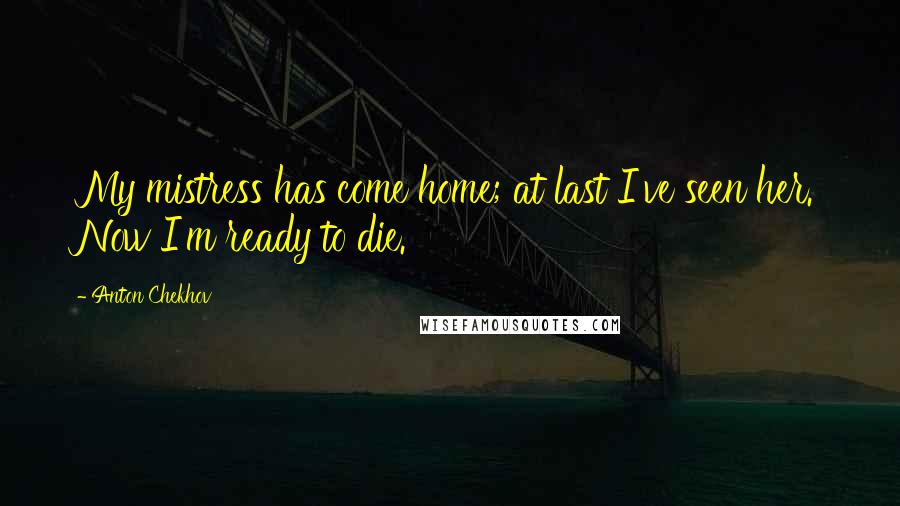 Anton Chekhov Quotes: My mistress has come home; at last I've seen her. Now I'm ready to die.