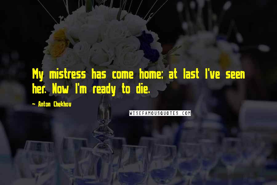 Anton Chekhov Quotes: My mistress has come home; at last I've seen her. Now I'm ready to die.