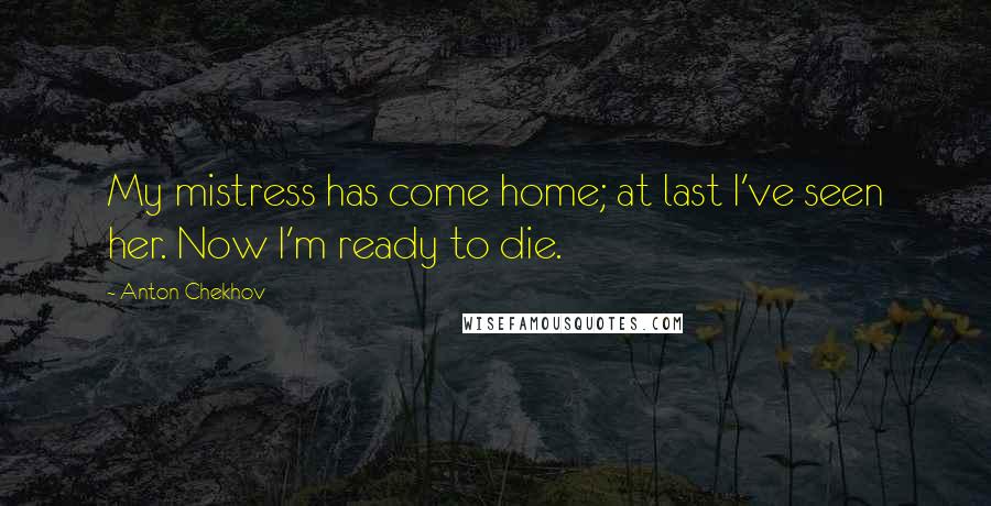 Anton Chekhov Quotes: My mistress has come home; at last I've seen her. Now I'm ready to die.