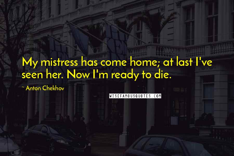 Anton Chekhov Quotes: My mistress has come home; at last I've seen her. Now I'm ready to die.