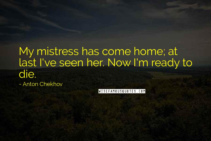Anton Chekhov Quotes: My mistress has come home; at last I've seen her. Now I'm ready to die.